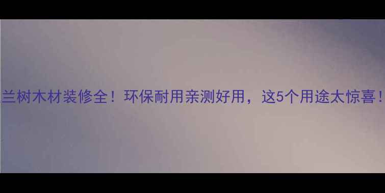 图片 玉兰树木材装修全！环保耐用亲测好用，这5个用途太惊喜！2