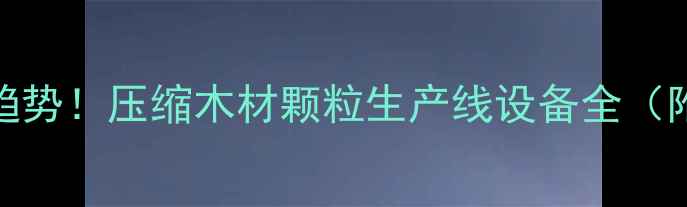 图片 环保建材新趋势！压缩木材颗粒生产线设备全（附选购指南）