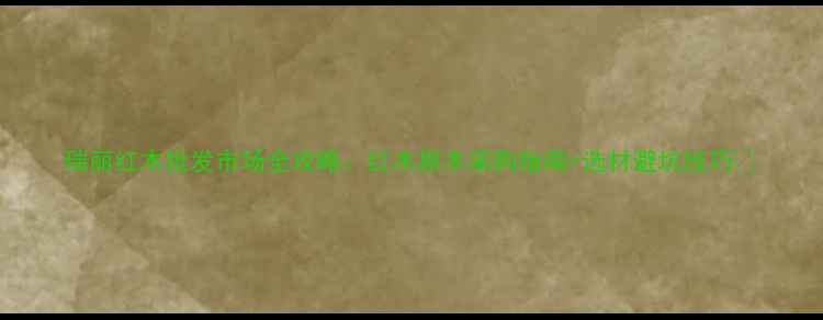 图片 瑞丽红木批发市场全攻略：红木原木采购指南+选材避坑技巧🌿