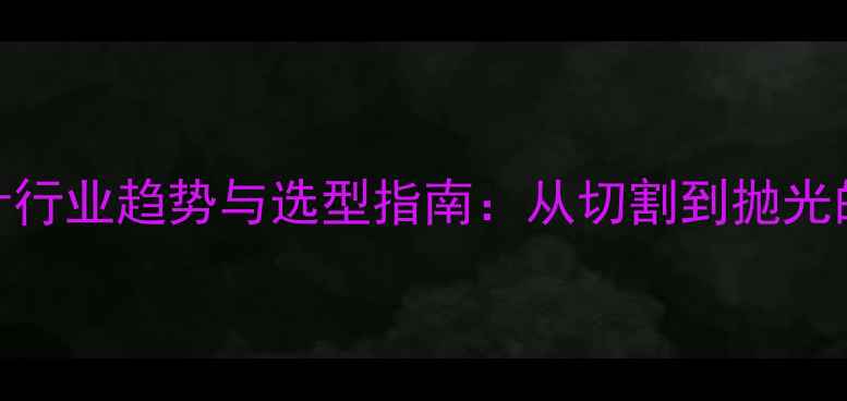 图片 石材加工机械设计行业趋势与选型指南：从切割到抛光的全流程解决方案