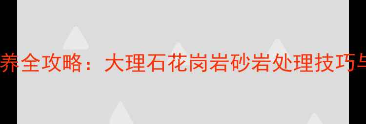 图片 石材清洁保养全攻略：大理石花岗岩砂岩处理技巧与常见问题2
