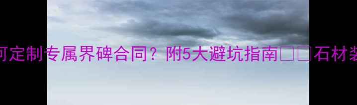 图片 石材界碑合同全｜如何定制专属界碑合同？附5大避坑指南🏷️石材装修合同避坑建材采购