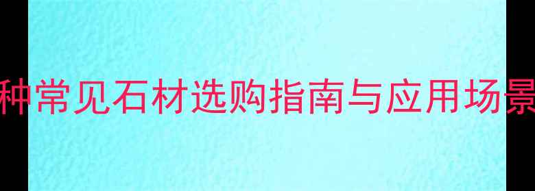 图片 石材种类全：30种常见石材选购指南与应用场景（附高清图库）