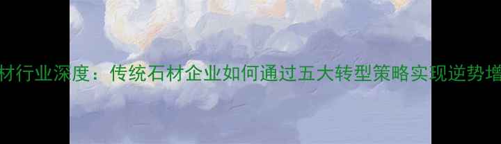 图片 石材行业深度：传统石材企业如何通过五大转型策略实现逆势增长