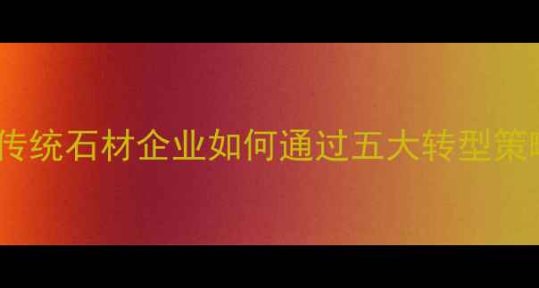 图片 石材行业深度：传统石材企业如何通过五大转型策略实现逆势增长1