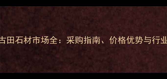 图片 福建古田石材市场全：采购指南、价格优势与行业趋势
