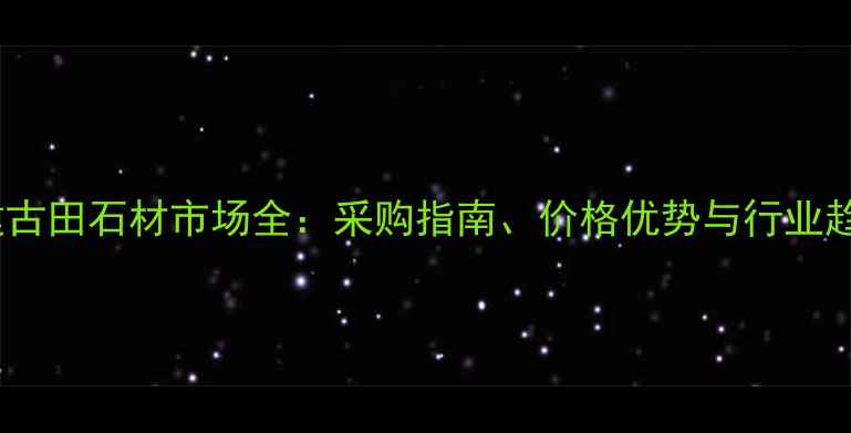 图片 福建古田石材市场全：采购指南、价格优势与行业趋势1