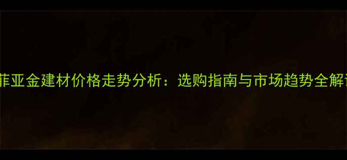图片 索菲亚金建材价格走势分析：选购指南与市场趋势全解读2