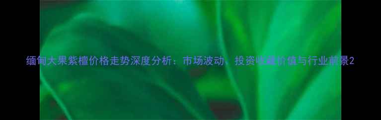 图片 缅甸大果紫檀价格走势深度分析：市场波动、投资收藏价值与行业前景2