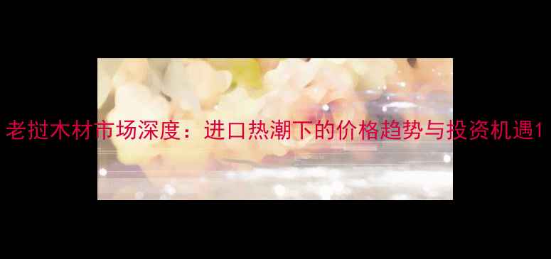 图片 老挝木材市场深度：进口热潮下的价格趋势与投资机遇1