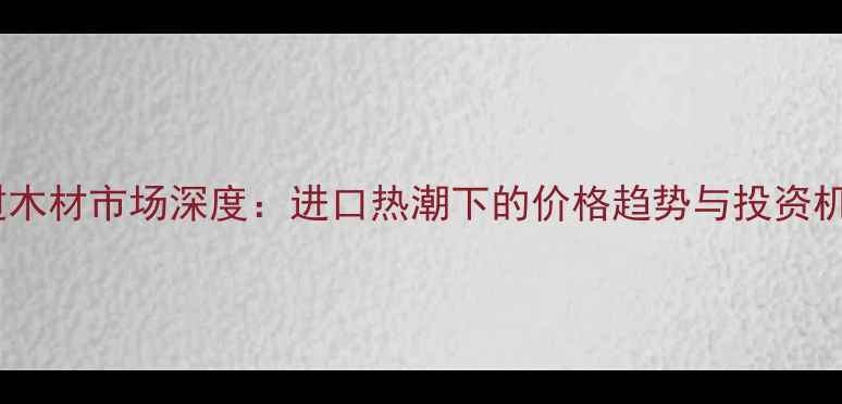 图片 老挝木材市场深度：进口热潮下的价格趋势与投资机遇2