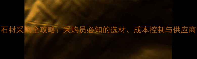 图片 装饰公司石材采购全攻略：采购员必知的选材、成本控制与供应商管理指南