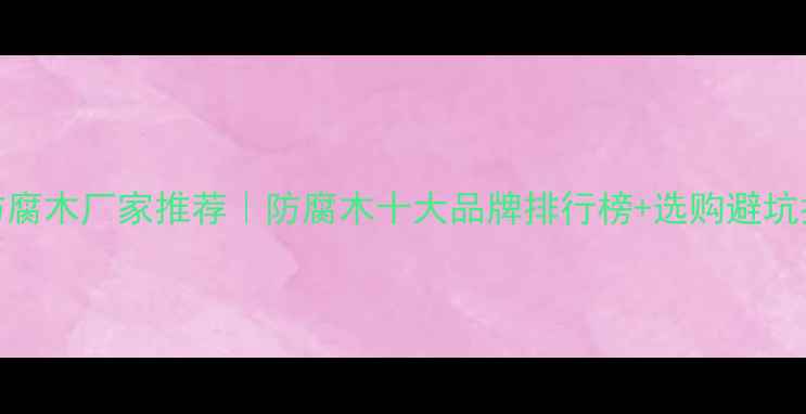 图片 西安防腐木厂家推荐｜防腐木十大品牌排行榜+选购避坑指南🌟