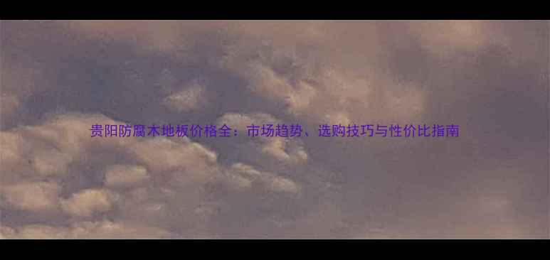 图片 贵阳防腐木地板价格全：市场趋势、选购技巧与性价比指南