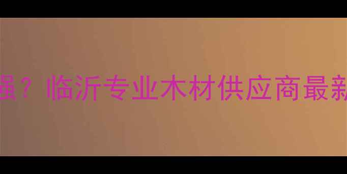 图片 辐射松厂家哪家强？临沂专业木材供应商最新推荐及选购指南