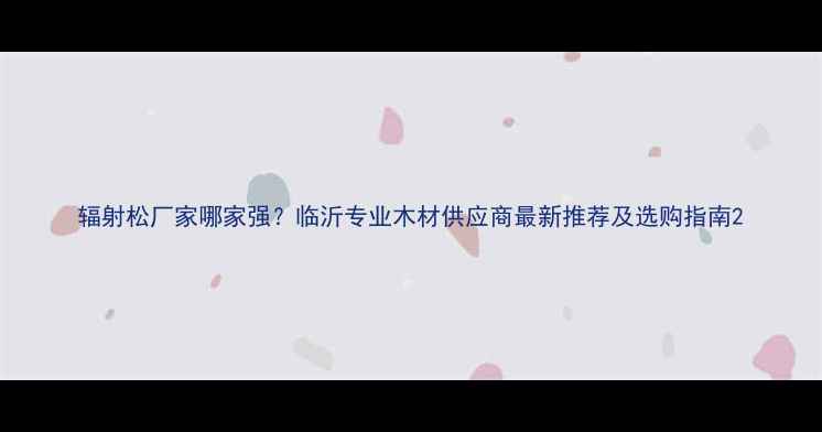 图片 辐射松厂家哪家强？临沂专业木材供应商最新推荐及选购指南2