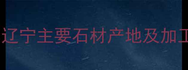 图片 辽宁天然石材厂家推荐辽宁主要石材产地及加工厂全（附联系方式）1