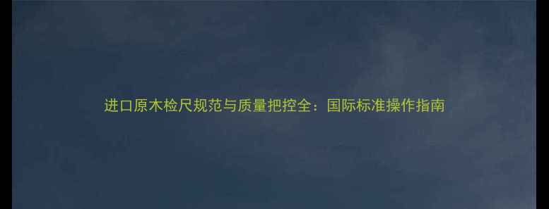 图片 进口原木检尺规范与质量把控全：国际标准操作指南
