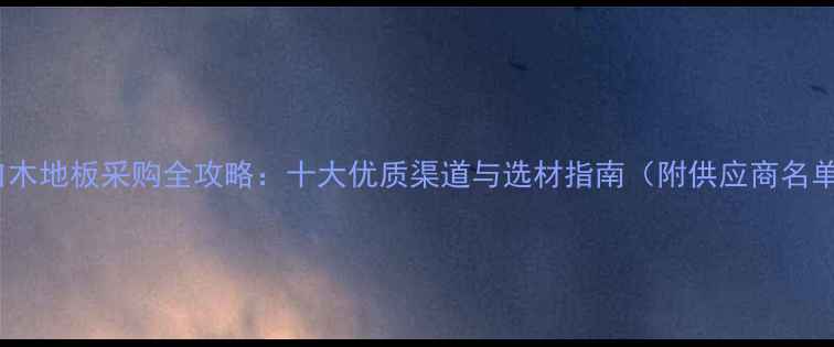 图片 进口木地板采购全攻略：十大优质渠道与选材指南（附供应商名单）2