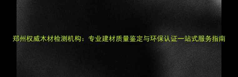 图片 郑州权威木材检测机构：专业建材质量鉴定与环保认证一站式服务指南
