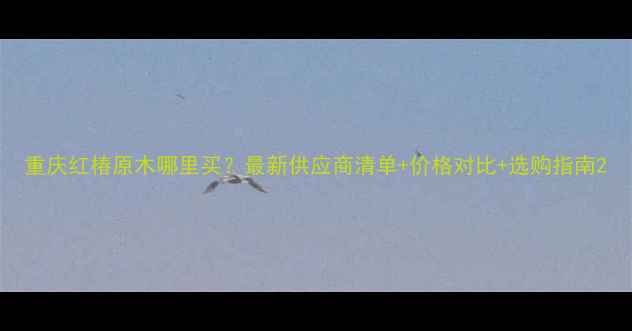 图片 重庆红椿原木哪里买？最新供应商清单+价格对比+选购指南2
