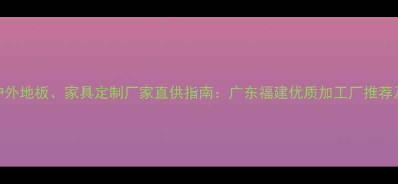 图片 防腐木户外地板、家具定制厂家直供指南：广东福建优质加工厂推荐及选材全
