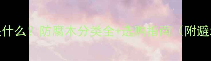 图片 防腐木是什么？防腐木分类全+选购指南（附避坑指南）