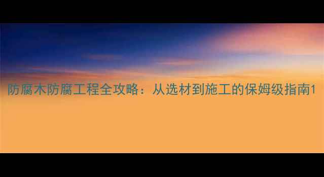 图片 防腐木防腐工程全攻略：从选材到施工的保姆级指南1
