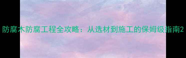 图片 防腐木防腐工程全攻略：从选材到施工的保姆级指南2