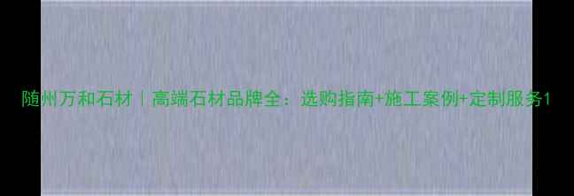 图片 随州万和石材｜高端石材品牌全：选购指南+施工案例+定制服务1