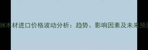 图片 非洲木材进口价格波动分析：趋势、影响因素及未来预测2