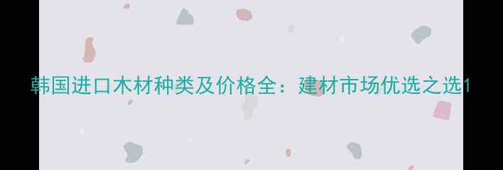 图片 韩国进口木材种类及价格全：建材市场优选之选1