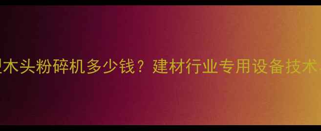 图片 高效环保型木头粉碎机多少钱？建材行业专用设备技术与选购指南