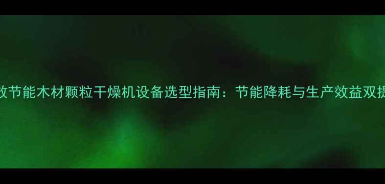 图片 高效节能木材颗粒干燥机设备选型指南：节能降耗与生产效益双提升