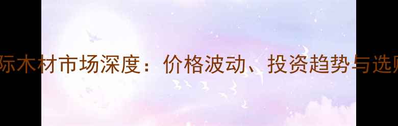 图片 鱼珠国际木材市场深度：价格波动、投资趋势与选购指南1