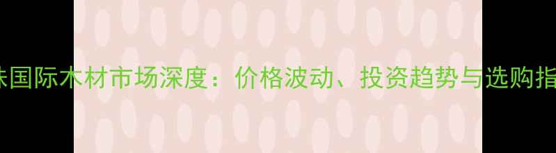图片 鱼珠国际木材市场深度：价格波动、投资趋势与选购指南2