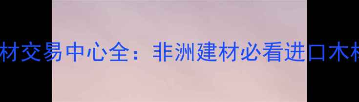 图片 🌍安哥拉木材交易中心全：非洲建材必看进口木材采购指南1