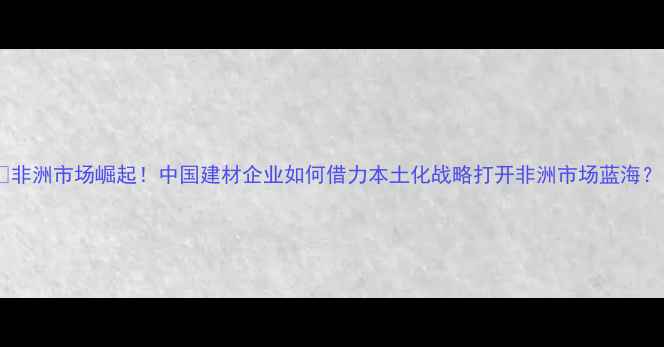 图片 🌍非洲市场崛起！中国建材企业如何借力本土化战略打开非洲市场蓝海？1