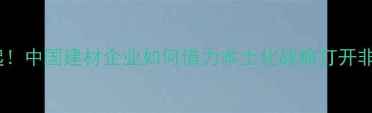 图片 🌍非洲市场崛起！中国建材企业如何借力本土化战略打开非洲市场蓝海？2