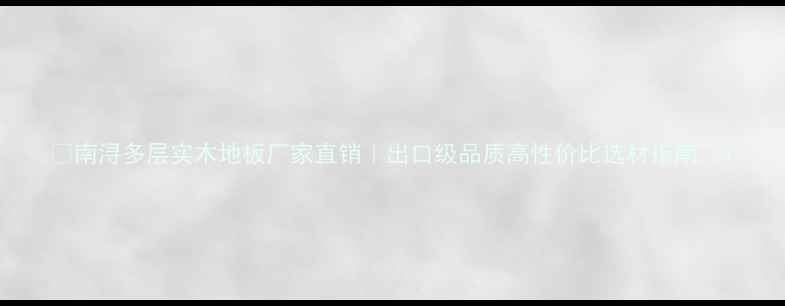 图片 🌟南浔多层实木地板厂家直销｜出口级品质高性价比选材指南🌟1