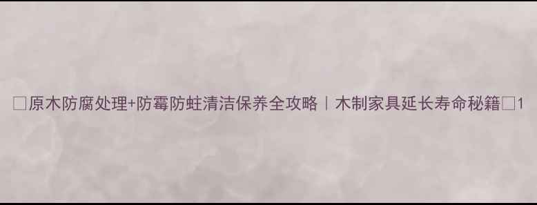 图片 🌟原木防腐处理+防霉防蛀清洁保养全攻略｜木制家具延长寿命秘籍💡1