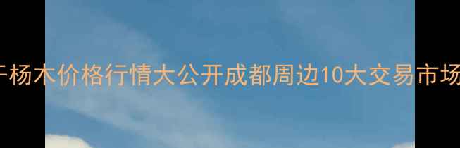 图片 🌟四川烘干杨木价格行情大公开成都周边10大交易市场全攻略🌟2