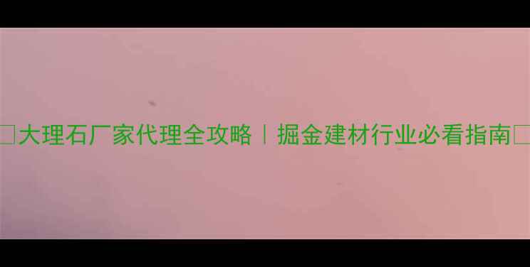 图片 🌟大理石厂家代理全攻略｜掘金建材行业必看指南🌟
