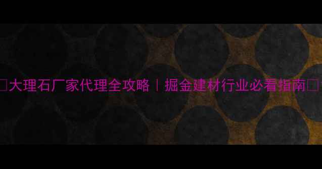 图片 🌟大理石厂家代理全攻略｜掘金建材行业必看指南🌟1