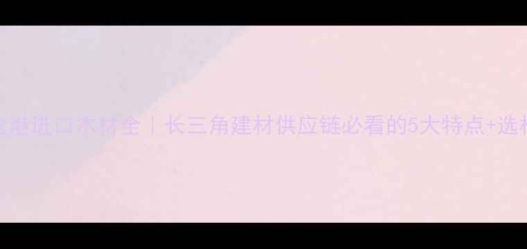 图片 🌟太仓港进口木材全｜长三角建材供应链必看的5大特点+选材指南