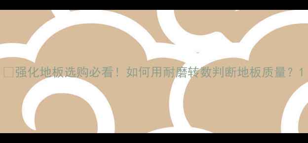 图片 🌟强化地板选购必看！如何用耐磨转数判断地板质量？1