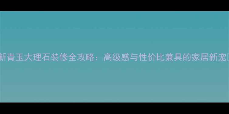 图片 🌟新青玉大理石装修全攻略：高级感与性价比兼具的家居新宠🌟2
