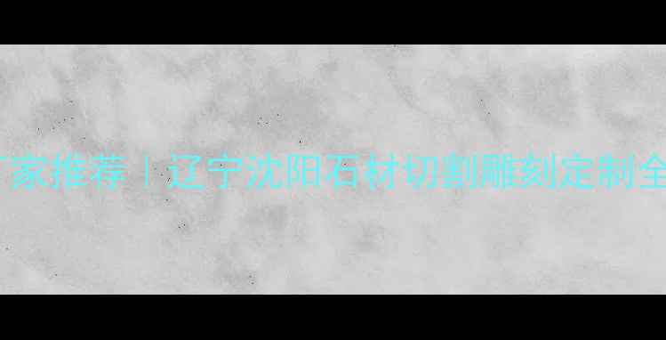 图片 🌟沈阳专业石材加工厂家推荐｜辽宁沈阳石材切割雕刻定制全攻略（附真实案例）1