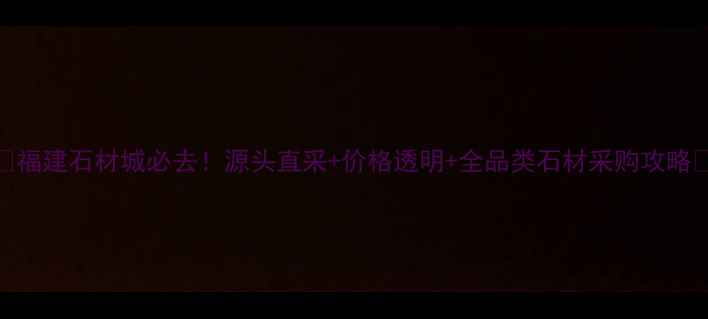 图片 🌟福建石材城必去！源头直采+价格透明+全品类石材采购攻略🌟
