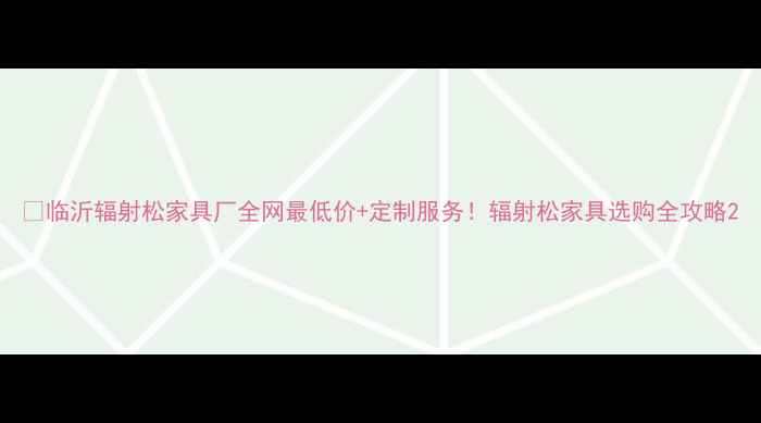 图片 🌲临沂辐射松家具厂全网最低价+定制服务！辐射松家具选购全攻略2